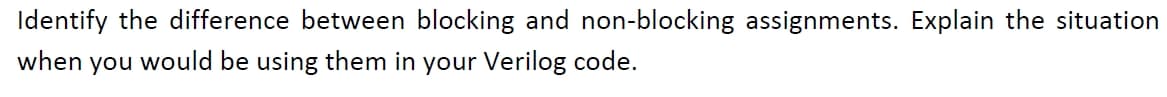 Identify the difference between blocking and non-blocking assignments. Explain the situation
when you would be using them in your Verilog code.
