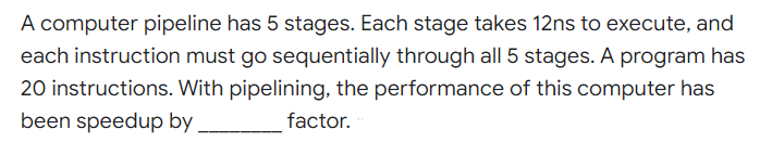 A computer pipeline has 5 stages. Each stage takes 12ns to execute, and
each instruction must go sequentially through all 5 stages. A program has
20 instructions. With pipelining, the performance of this computer has
been speedup by,
factor.
