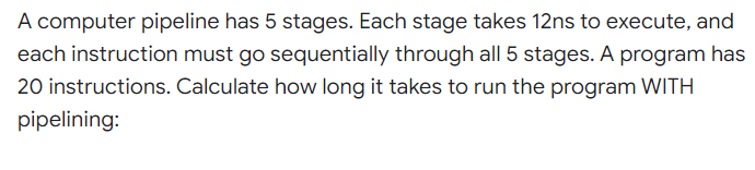 A computer pipeline has 5 stages. Each stage takes 12ns to execute, and
each instruction must go sequentially through all 5 stages. A program has
20 instructions. Calculate how long it takes to run the program WITH
pipelining:
