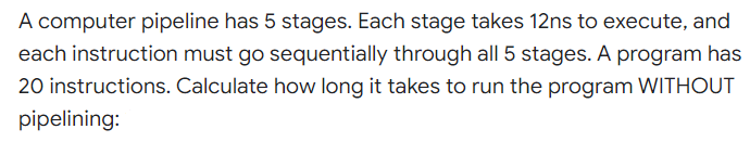 A computer pipeline has 5 stages. Each stage takes 12ns to execute, and
each instruction must go sequentially through all 5 stages. A program has
20 instructions. Calculate how long it takes to run the program WITHOUT
pipelining:
