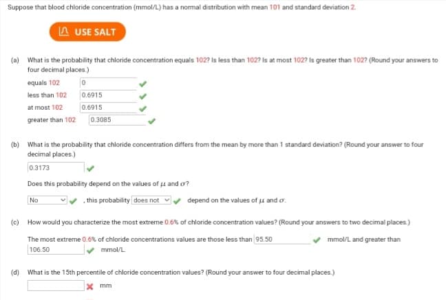 Suppose that blood chloride concentration (mmol/L) has a normal distribution with mean 101 and standard deviation 2.
USE SALT
(a) What is the probability that chloride concentration equals 102? Is less than 102? Is at most 102? Is greater than 102? (Round your answers to
four decimal places.)
equals 102
0
less than 102
at most 102
greater than 102
0.6915
0.6915
0.3085
(b) What is the probability that chloride concentration differs from the mean by more than 1 standard deviation? (Round your answer to four
decimal places.)
0.3173
Does this probability depend on the values of μ and o?
No
this probability does not
depend on the values of μ and o.
(c) How would you characterize the most extreme 0.6% of chloride concentration values? (Round your answers to two decimal places.)
mmol/L and greater than
The most extreme 0.6% of chloride concentrations values are those less than 95.50
106.50
mmol/L
(d) What is the 15th percentile of chloride concentration values? (Round your answer to four decimal places.)
X mm