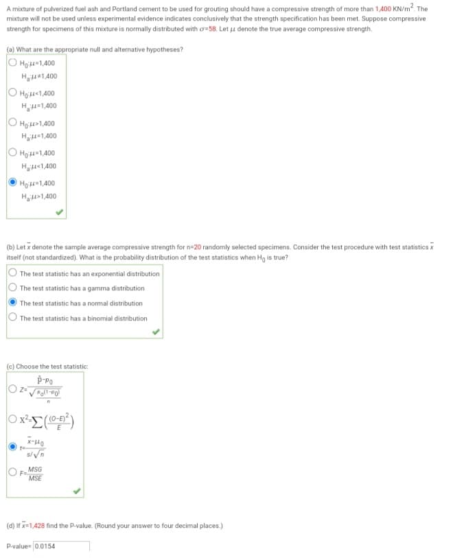 A mixture of pulverized fuel ash and Portland cement to be used for grouting should have a compressive strength of more than 1,400 KN/m². The
mixture will not be used unless experimental evidence indicates conclusively that the strength specification has been met. Suppose compressive
strength for specimens of this mixture is normally distributed with or-58. Let u denote the true average compressive strength.
(a) What are the appropriate null and alternative hypotheses?
OH:44=1,400
H₂4*1,400
Ho:44<1,400
H₂μ=1,400
ⒸH₂:44>1,400
H₂=1,400
O
Ho=1,400
H₂×1,400
Ho 1,400
H₂>1,400
(b) Letx denote the sample average compressive strength for n=20 randomly selected specimens. Consider the test procedure with test statistics x
itself (not standardized). What is the probability distribution of the test statistics when Ho is true?
The test statistic has an exponential distribution
The test statistic has a gamma distribution
The test statistic has a normal distribution
The test statistic has a binomial distribution
(c) Choose the test statistic:
P-PO
OZ= √Poll-PO
n
0x²=((0-²)
X-440
s/√n
F=
MSG
MSE
(d) If x=1,428 find the P-value. (Round your answer to four decimal places.)
P-value 0.0154