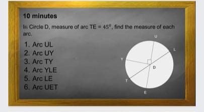 10 minutes
In Circle D, measure of arc TE = 45", find the measure of each
arc.
1. Arc UL
2. Arc UY
3. Arc TY
4. Arc YLE
5. Arc LE
6. Arc UET
