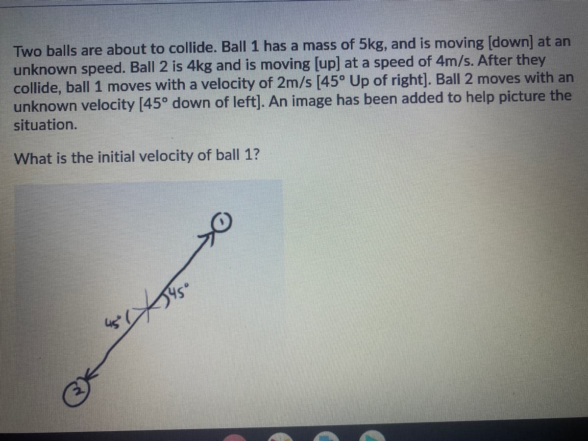 Two balls are about to collide. Ball 1 has a mass of 5kg, and is moving [down] at an
unknown speed. Ball 2 is 4kg and is moving [up] at a speed of 4m/s. After they
collide, ball 1 moves with a velocity of 2m/s [45° Up of right]. Ball 2 moves with an
unknown velocity [45° down of left]. An image has been added to help picture the
situation.
What is the initial velocity of ball 1?
545°
