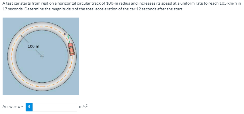 A test car starts from rest on a horizontal circular track of 100-m radius and increases its speed at a uniform rate to reach 105 km/h in
17 seconds. Determine the magnitude a of the total acceleration of the car 12 seconds after the start.
100 m
Answer: a =
i
m/s2
