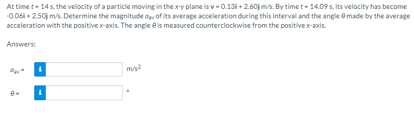 At time t = 14 s, the velocity of a particle moving in the x-y plane is v = 0.13i + 2.60j m/s. By time t =14.09 s, its velocity has become
-0.06i + 2.50j m/s. Determine the magnitude aay of its average acceleration during this interval and the angle e made by the average
acceleration with the positive x-axis. The angle e is measured counterclockwise from the positive x-axis.
Answers:
dav =
i
m/s2
e =
