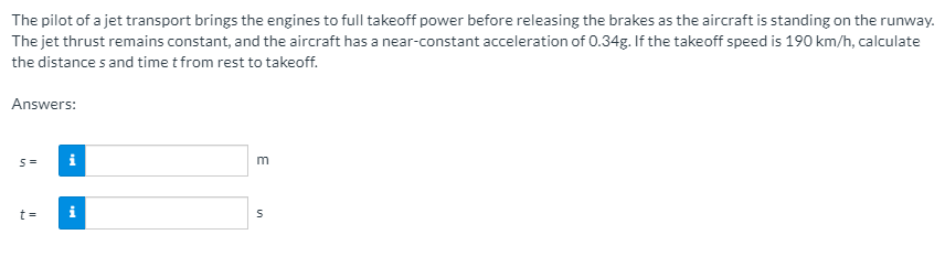 The pilot of a jet transport brings the engines to full takeoff power before releasing the brakes as the aircraft is standing on the runway.
The jet thrust remains constant, and the aircraft has a near-constant acceleration of 0.34g. If the takeoff speed is 190 km/h, calculate
the distance s and time t from rest to takeoff.
Answers:
t =
i
