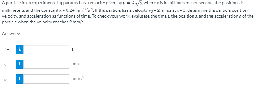 A particle in an experimental apparatus has a velocity given by v = ks, where v is in millimeters per second, the position s is
millimeters, and the constant k = 0.24 mm1/25-1. If the particle has a velocity vo = 2 mm/s at t = 0, determine the particle position,
velocity, and acceleration as functions of time. To check your work, evalutate the time t, the position s, and the acceleration a of the
particle when the velocity reaches 9 mm/s.
Answers:
t =
i
i
mm
mm/s?
a =
