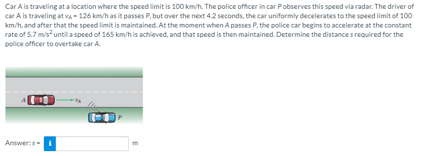 Car A is traveling at a location where the speed limit is 100 km/h. The police officer in car Pobserves this speed via radar. The driver of
car A is traveling at vA = 126 km/h as it passes P, but over the next 4.2 seconds, the car uniformly decelerates to the speed limit of 100
km/h, and after that the speed limit is maintained. At the moment when A passes P, the police car begins to accelerate at the constant
rate of 5.7 m/s? until a speed of 165 km/h is achieved, and that speed is then maintained. Determine the distance s required for the
police officer to overtake car A.
Answer:s= i
