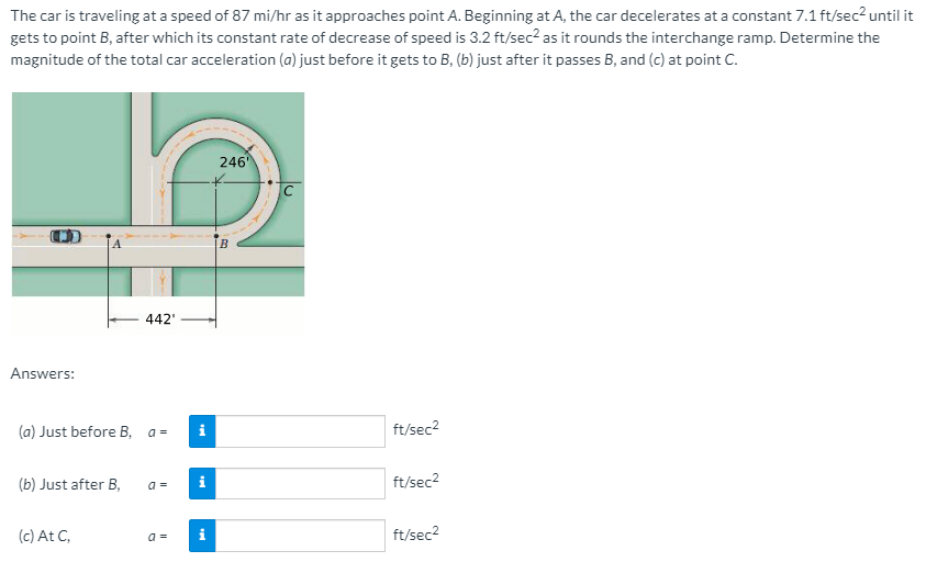 The car is traveling at a speed of 87 mi/hr as it approaches point A. Beginning at A, the car decelerates at a constant 7.1 ft/sec² until it
gets to point B, after which its constant rate of decrease of speed is 3.2 ft/sec? as it rounds the interchange ramp. Determine the
magnitude of the total car acceleration (a) just before it gets to B, (b) just after it passes B, and (c) at point C.
246
C
B
442'
Answers:
(a) Just before B, a =
ft/sec2
(b) Just after B,
a =
ft/sec2
(c) At C,
a =
ft/sec2
