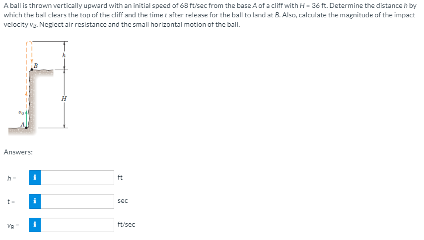 A ball is thrown vertically upward with an initial speed of 68 ft/sec from the base A of a cliff with H = 36 ft. Determine the distance h by
which the ball clears the top of the cliff and the time t after release for the ball to land at B. Also, calculate the magnitude of the impact
velocity vg. Neglect air resistance and the small horizontal motion of the ball.
H
Answers:
h =
i
ft
t =
sec
Vg =
ft/sec
