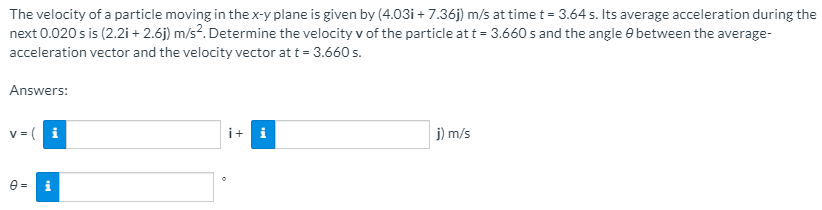 The velocity of a particle moving in thex-y plane is given by (4.03i + 7.36j) m/s at time t = 3.64 s. Its average acceleration during the
next 0.020 s is (2.2i + 2.6j) m/s?. Determine the velocity v of the particle at t = 3.660 s and the angle e between the average-
acceleration vector and the velocity vector at t = 3.660 s.
Answers:
v= (
i
i+
i
j) m/s
e =
