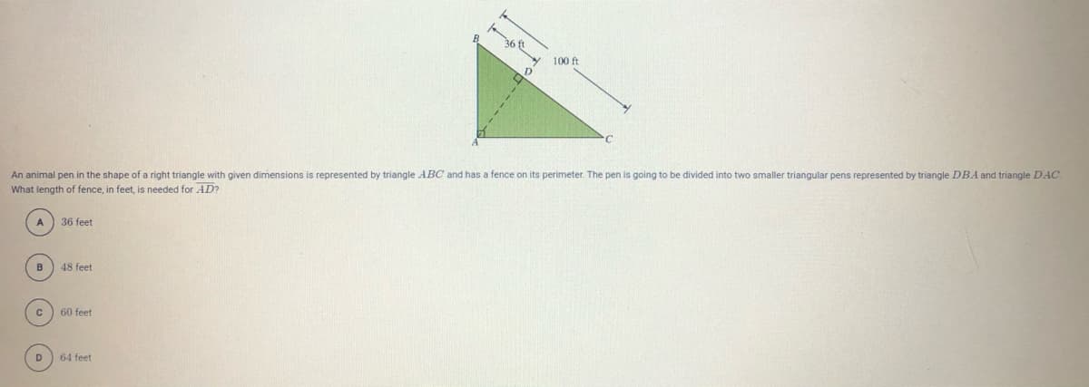 100 ft
An animal pen in the shape of a right triangle with given dimensions is represented by triangle ABC and has a fence on its perimeter. The pen is going to be divided into two smaller triangular pens represented by triangle DBA and triangle DAC.
What length of fence, in feet, is needed for AD?
A 36 feet
B
48 feet
60 feet
D
64 feet
