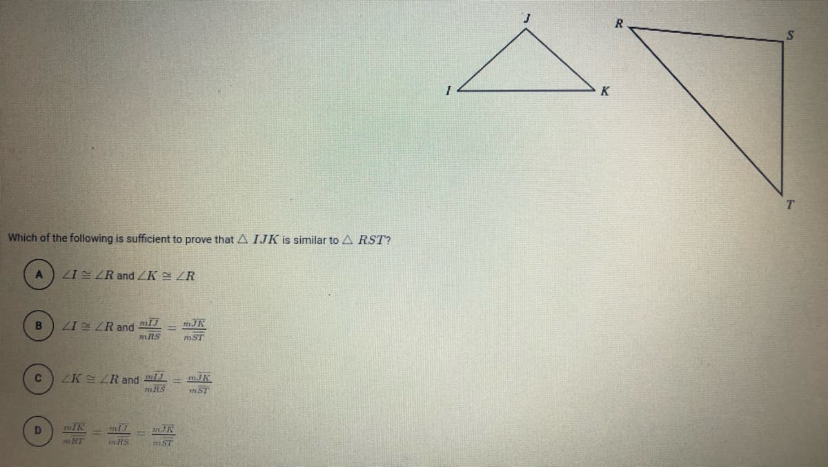 K
Which of the following is sufficient to prove that A IJK is similar to A RST?
ZI ZR and ZK ZR
ZIE ZR and
mJK
mRS
mST
ZK ZR and
mRS
mST
mIK
nRS
mST
