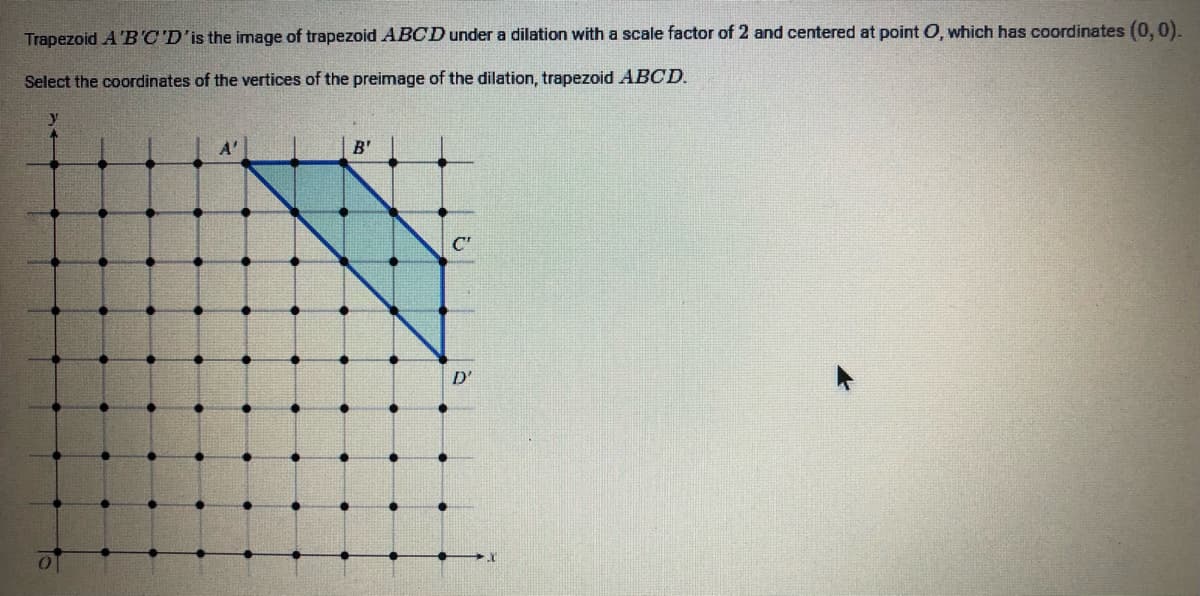 Trapezoid A 'B'C'D'is the image of trapezoid ABCD under a dilation with a scale factor of 2 and centered at point O, which has coordinates (0, 0).
Select the coordinates of the vertices of the preimage of the dilation, trapezoid ABCD.
B'
C"
D'
