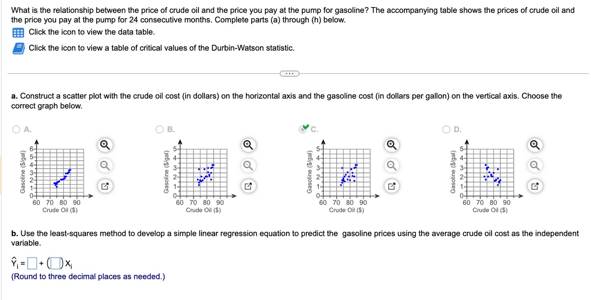 What is the relationship between the price of crude oil and the price you pay at the pump for gasoline? The accompanying table shows the prices of crude oil and
the price you pay at the pump for 24 consecutive months. Complete parts (a) through (h) below.
Click the icon to view the data table.
Click the icon to view a table of critical values of the Durbin-Watson statistic.
a. Construct a scatter plot with the crude oil cost (in dollars) on the horizontal axis and the gasoline cost (in dollars per gallon) on the vertical axis. Choose the
correct graph below.
A.
6+
Gasoline ($/gal)
。N WAGO
3-
2-
to
www.
60 70 80 90
Crude Oil ($)
î¡ = 0·
B.
Gasoline ($/gal)
] + (×₁
(Round to three decimal places as needed.)
5-
26%
60 70 80 90
Crude Oil ($)
U
C.
Gasoline ($/gal)
5-
18
2-
1-
0-
60 70 80 90
Crude Oil ($)
O D.
Gasoline ($/gal)
5-
2-
H
1-
0-
60 70 80 90
Crude Oil ($)
o
b. Use the least-squares method to develop a simple linear regression equation to predict the gasoline prices using the average crude oil cost as the independent
variable.
LY