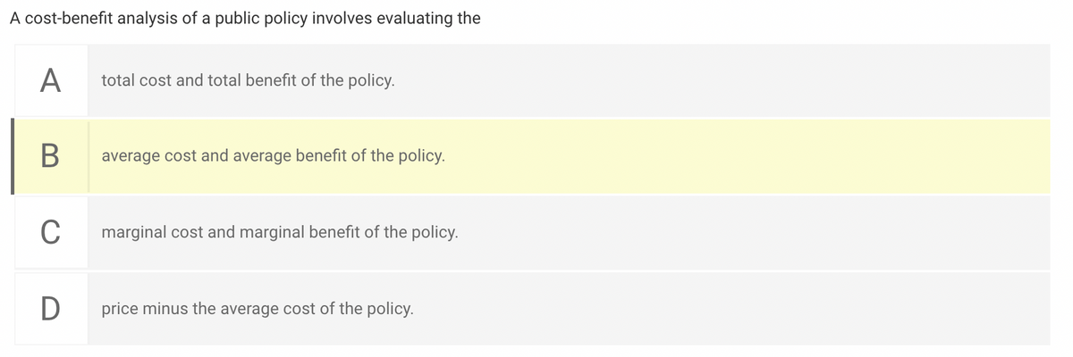 A cost-benefit analysis of a public policy involves evaluating the
A
total cost and total benefit of the policy.
В
average cost and average benefit of the policy.
C
marginal cost and marginal benefit of the policy.
D
price minus the average cost of the policy.
