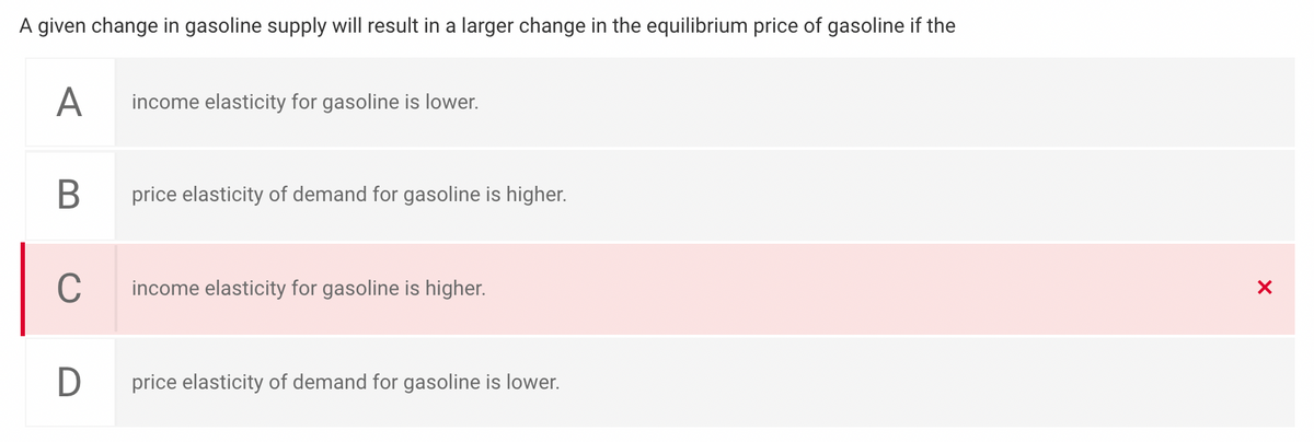 A given change in gasoline supply will result in a larger change in the equilibrium price of gasoline if the
A
income elasticity for gasoline is lower.
price elasticity of demand for gasoline is higher.
C
income elasticity for gasoline is higher.
price elasticity of demand for gasoline is lower.
