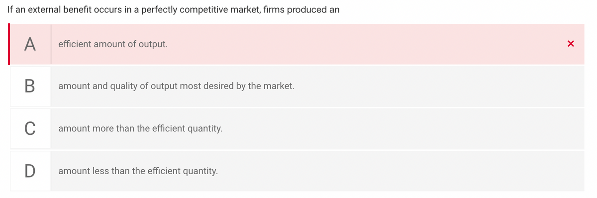 If an external benefit occurs in a perfectly competitive market, firms produced an
A
efficient amount of output.
В
amount and quality of output most desired by the market.
C
amount more than the efficient quantity.
D
amount less than the efficient quantity.
