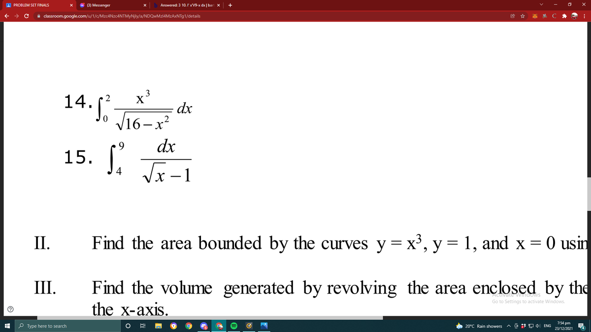 A PROBLEM SET FINALS
* (3) Messenger
Answered: 3 10. I' x'V9-x dx | bart X
A classroom.google.com/u/1/c/Mzc4Nzc4NTMyNjly/a/NDQwMzl4MzAxNTg1/details
x³
X
14.1 J16-x
dx
dx
15. (
Vx -1
П.
Find the area bounded by the curves y = x³, y = 1, and x = 0 usin
Find the volume generated by revolving the area enclosed by the
the x-axis.
III.
Activate Wimaows
Go to Settings to activate Windows.
O Type here to search
^ @ *D ) ENG
7:54 pm
23/12/2021
20°C Rain showers
4
