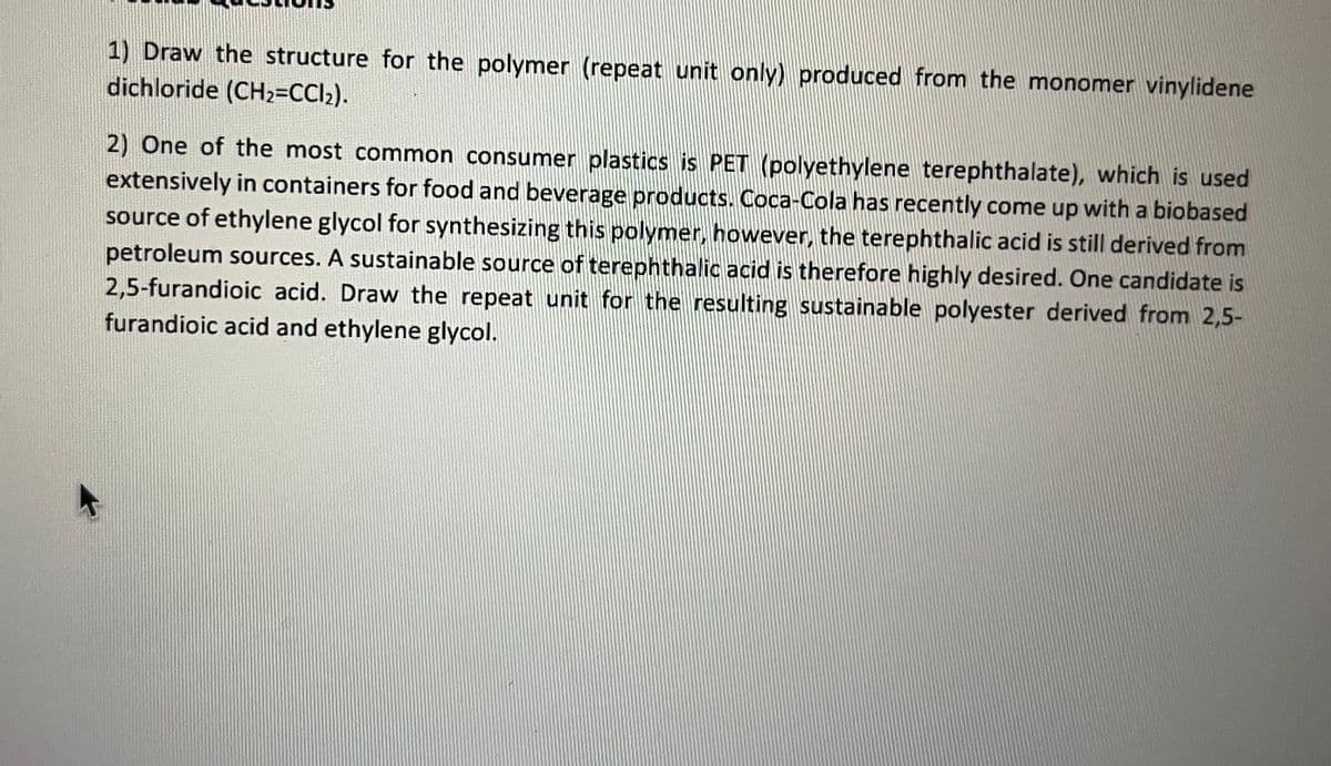 1) Draw the structure for the polymer (repeat unit only) produced from the monomer vinylidene
dichloride (CH₂=CCl₂).
2) One of the most common consumer plastics is PET (polyethylene terephthalate), which is used
extensively in containers for food and beverage products. Coca-Cola has recently come up with a biobased
source of ethylene glycol for synthesizing this polymer, however, the terephthalic acid is still derived from
petroleum sources. A sustainable source of terephthalic acid is therefore highly desired. One candidate is
2,5-furandioic acid. Draw the repeat unit for the resulting sustainable polyester derived from 2,5-
furandioic acid and ethylene glycol.