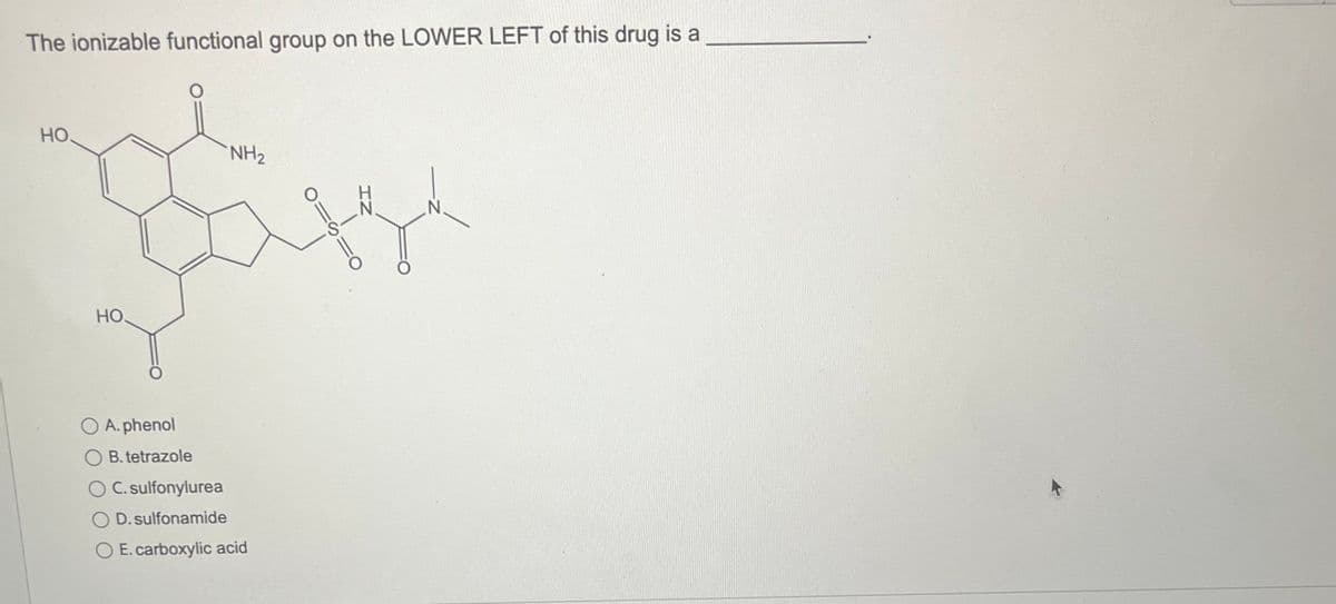 The ionizable functional group on the LOWER LEFT of this drug is a
HO.
НО.
O A. phenol
B.tetrazole
O C. sulfonylurea
OD. sulfonamide
NH₂
E. carboxylic acid
O=
-S-N