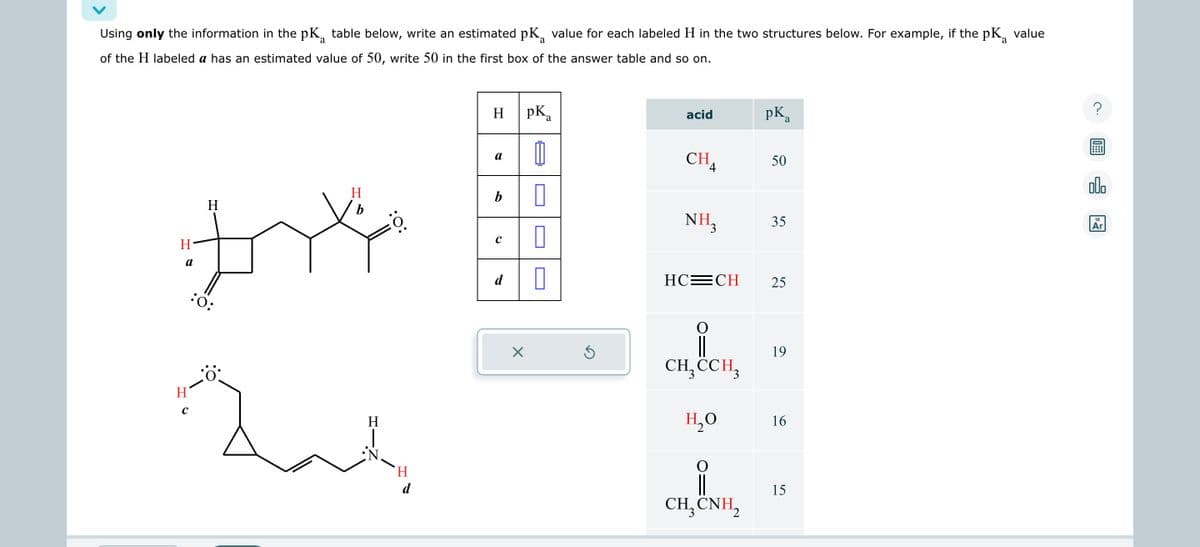 Using only the information in the pK₁ table below, write an estimated pKa value for each labeled H in the two structures below. For example, if the pKa
a
of the H labeled a has an estimated value of 50, write 50 in the first box of the answer table and so on.
H-
a
H
с
H
:O:
H
b
لمة
H
:O:
H
d
pKa
0
b 0
0
0
H
a
с
d
X
Ś
acid
CHA
NH3
HC=CH
CH₂ CCH3
H₂O
유
CH,CNH,
pK a
50
35
25
19
16
15
value
?
00.
18
Ar