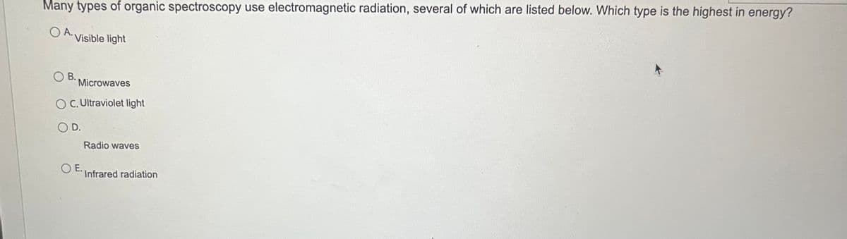 Many types of organic spectroscopy use electromagnetic radiation, several of which are listed below. Which type is the highest in energy?
OA.
Visible light
OB.
Microwaves
OC. Ultraviolet light
O D.
OE.
Radio waves
Infrared radiation