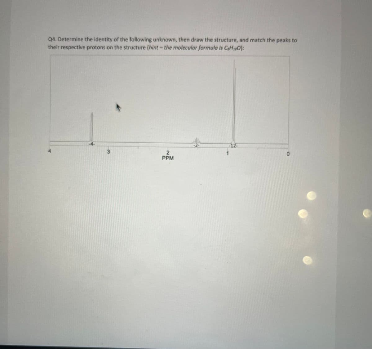 Q4. Determine the identity of the following unknown, then draw the structure, and match the peaks to
their respective protons on the structure (hint - the molecular formula is C₂H₁80):
4
3
2
PPM
-2-
-12-
1
0