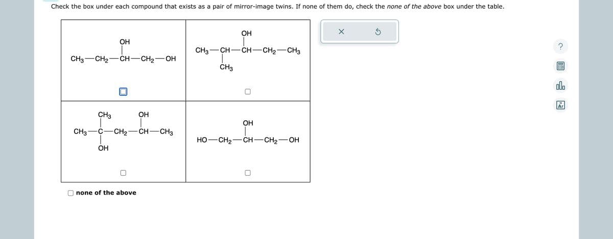 Check the box under each compound that exists as a pair of mirror-image twins. If none of them do, check the none of the above box under the table.
CH3 CH₂ CH-CH₂-OH
OH
CH3
OH
none of the above
CH3
OH
-----
CH3 C -CH₂ CH-CH3
HO- -CH₂ -CH-CH₂-
OH
CH—CH—CH,—CH3
CH3
OH
OH
X
Ś
00.
18
Ar