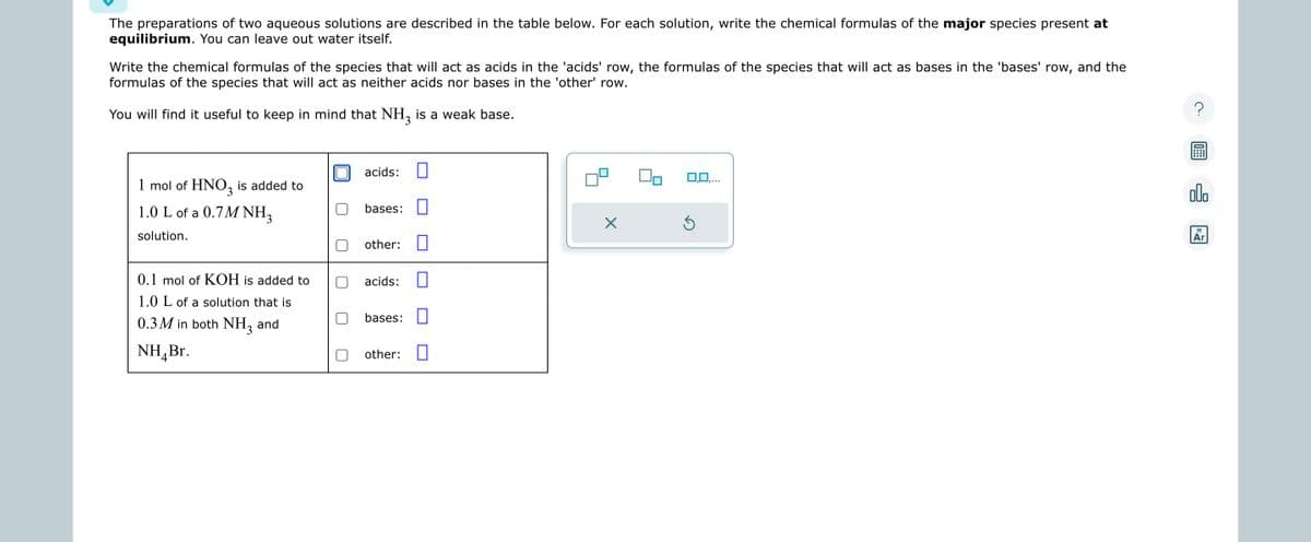 The preparations of two aqueous solutions are described in the table below. For each solution, write the chemical formulas of the major species present at
equilibrium. You can leave out water itself.
Write the chemical formulas of the species that will act as acids in the 'acids' row, the formulas of the species that will act as bases in the 'bases' row, and the
formulas of the species that will act as neither acids nor bases in the 'other' row.
You will find it useful to keep in mind that NH3 is a weak base.
1 mol of HNO3 is added to
1.0 L of a 0.7M NH3
solution.
0.1 mol of KOH is added to
1.0 L of a solution that is
0.3M in both NH3 and
NH₂ Br.
acids:
bases:
other:
acids:
bases:
other:
0
X
0,0,...
Ś
?
09:
allo
18
Ar