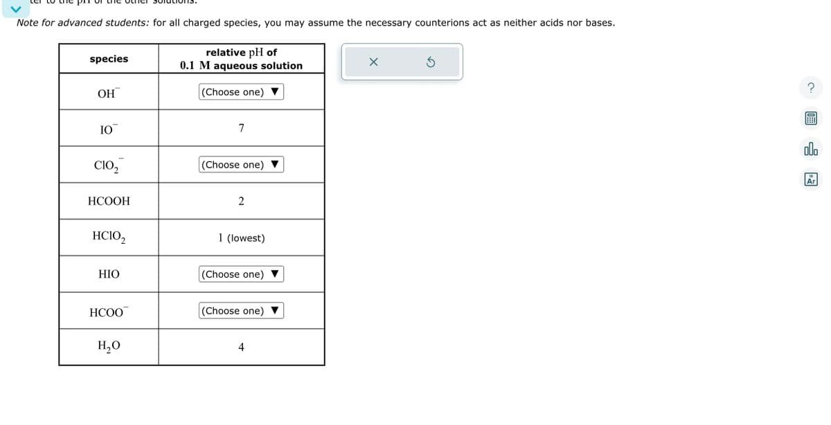 Note for advanced students: for all charged species, you may assume the necessary counterions act as neither acids nor bases.
species
ОН
IO
CIO₂
HCOOH
HCIO₂2
HIO
HCOO
H₂O
relative pH of
0.1 M aqueous solution
(Choose one) ▼
7
(Choose one)
2
1 (lowest)
(Choose one)
(Choose one)
4
X
Ś
00.
18
Ar