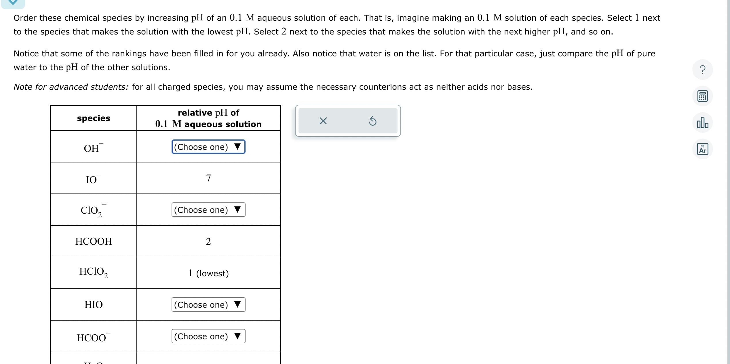 Order these chemical species by increasing pH of an 0.1 M aqueous solution of each. That is, imagine making an 0.1 M solution of each species. Select 1 next
to the species that makes the solution with the lowest pH. Select 2 next to the species that makes the solution with the next higher pH, and so on.
Notice that some of the rankings have been filled in for you already. Also notice that water is on the list. For that particular case, just compare the pH of pure
water to the pH of the other solutions.
Note for advanced students: for all charged species, you may assume the necessary counterions act as neither acids nor bases.
species
ОН
IO
C10₂
HCOOH
HCIO₂
HIO
HCOO
relative pH of
0.1 M aqueous solution
(Choose one)
7
(Choose one)
2
1 (lowest)
(Choose one)
(Choose one)
X
Ś
olo
18
Ar