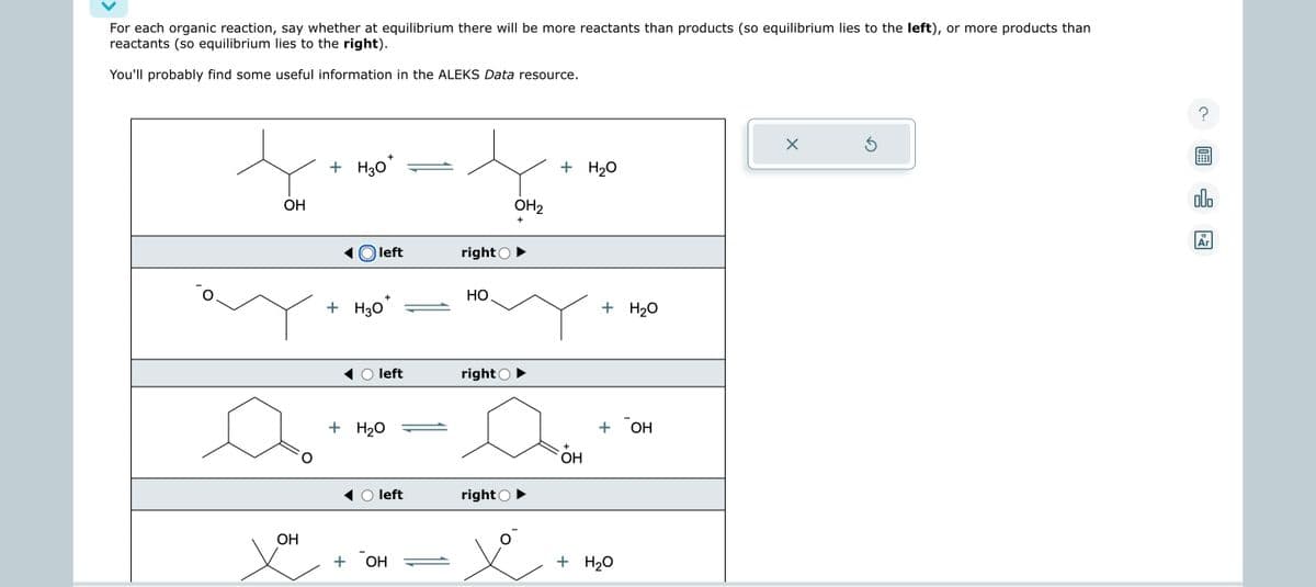 For each organic reaction, say whether at equilibrium there will be more reactants than products (so equilibrium lies to the left), or more products than
reactants (so equilibrium lies to the right).
You'll probably find some useful information in the ALEKS Data resource.
OH
OH
+ H30
Oleft
+ H3O
+
+
+
+ H₂O
left
left
OH
right
НО.
right
right
OH₂
+
+ H₂O
+
OH
+ H₂O
+ OH
+ H₂O
X
Ś
10:
000
18
Ar