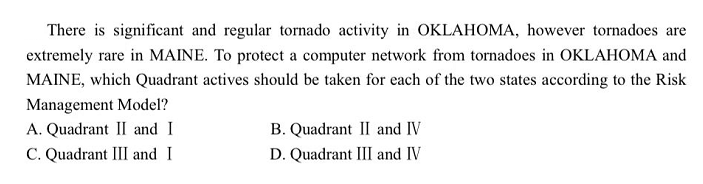 There is significant and regular tornado activity in OKLAHOMA, however tornadoes are
extremely rare in MAINE. To protect a computer network from tornadoes in OKLAHOMA and
MAINE, which Quadrant actives should be taken for each of the two states according to the Risk
Management Model?
A. Quadrant II and I
B. Quadrant II and IV
C. Quadrant III and I
D. Quadrant III and IV
