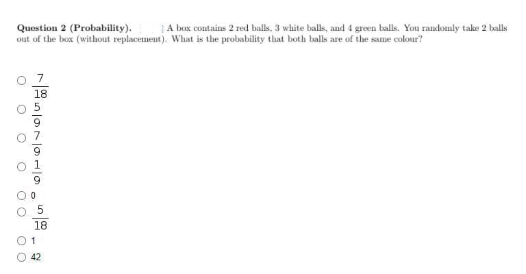 Question 2 (Probability).
out of the box (without replacement). What is the probability that both balls are of the same colour?
|A box contains 2 red balls, 3 white balls, and 4 green balls. You randomly take 2 balls
7
18
18
1
42
