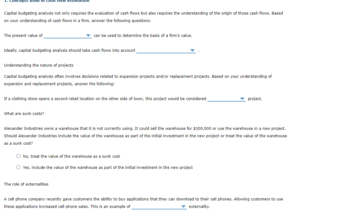 now estimation
Capital budgeting analysis not only requires the evaluation of cash flows but also requires the understanding of the origin of those cash flows. Based
on your understanding of cash flows in a firm, answer the following questions:
The present value of
v can be used to determine the basis of a firm's value.
Ideally, capital budgeting analysis should take cash flows into account
Understanding the nature of projects
Capital budgeting analysis often involves decisions related to expansion projects and/or replacement projects. Based on your understanding of
expansion and replacement projects, answer the following:
If a clothing store opens a second retail location on the other side of town, this project would be considered
project.
What are sunk costs?
Alexander Industries owns a warehouse that it is not currently using. It could sell the warehouse for $300,000 or use the warehouse in a new project.
Should Alexander Industries include the value of the warehouse as part of the initial investment in the new project or treat the value of the warehouse
as a sunk cost?
O No, treat the value of the warehouse as a sunk cost
O Yes, include the value of the warehouse as part of the initial investment in the new project
The role of externalities
A cell phone company recently gave customers the ability to buy applications that they can download to their cell phones. Allowing customers to use
these applications increased cell phone sales. This is an example of
externality.
