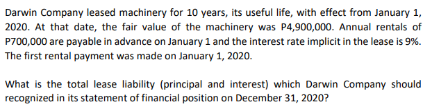 Darwin Company leased machinery for 10 years, its useful life, with effect from January 1,
2020. At that date, the fair value of the machinery was P4,900,000. Annual rentals of
P700,000 are payable in advance on January 1 and the interest rate implicit in the lease is 9%.
The first rental payment was made on January 1, 2020.
What is the total lease liability (principal and interest) which Darwin Company should
recognized in its statement of financial position on December 31, 2020?
