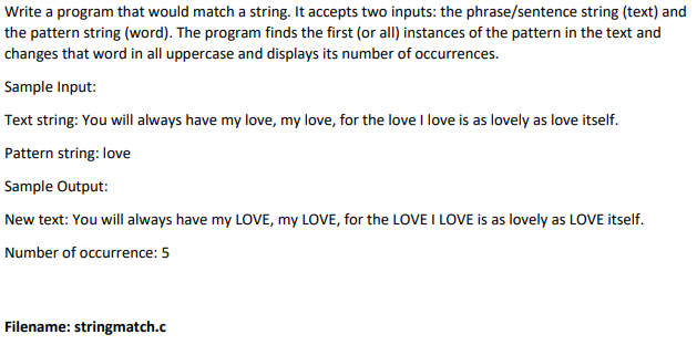 Write a program that would match a string. It accepts two inputs: the phrase/sentence string (text) and
the pattern string (word). The program finds the first (or all) instances of the pattern in the text and
changes that word in all uppercase and displays its number of occurrences.
Sample Input:
Text string: You will always have my love, my love, for the love I love is as lovely as love itself.
Pattern string: love
Sample Output:
New text: You will always have my LOVE, my LOVE, for the LOVE I LOVE is as lovely as LOVE itself.
Number of occurrence: 5
Filename: stringmatch.c
