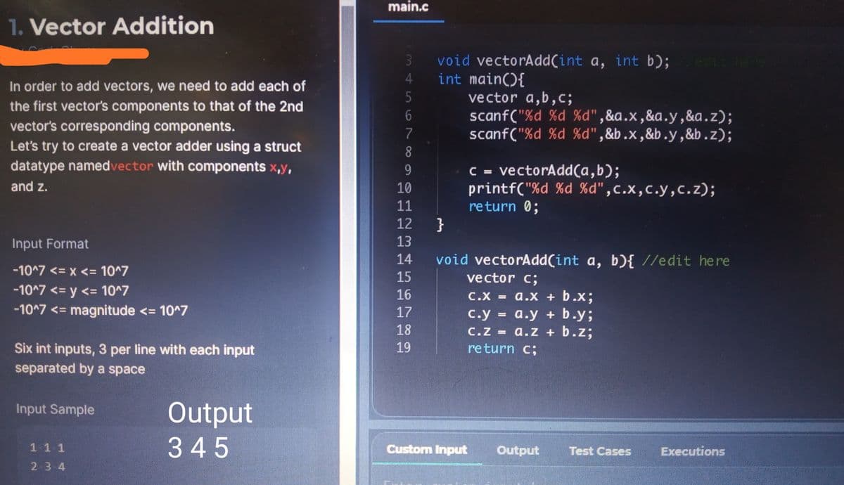 main.c
1. Vector Addition
void vectorAdd(int a, int b); e
int main(){
vector a,b,c;
scanf("%d %d %d",&a.x,&a.y,&a.z);
scanf("%d %d %d",&b.x,&b.y,&b.z);
3
4.
Forin
In order to add vectors, we need to add each of
the first vector's components to that of the 2nd
vector's corresponding components.
Let's try to create a vector adder using a struct
datatype namedvector with components x,y,
7
8.
C = vectorAdd(a,b);
printf("%d %d %d",c.x,c.y,c.z);
return 0;
}
and z.
10
11
12
Input Format
13
void vectorAdd(int a, b){ //edit here
vector c;
14
-10^7 <= x <= 10^7
15
-10^7 <= y <= 10^7
-10^7 <= magnitude <= 10^7
16
C.X = a.x +b.x;
17
c.y a.y +
а.y + b.y;
%3D
18
C.Z = a.zZ + b.z;
%3D
19
Six int inputs, 3 per line with each input
separated by a space
return c;
Output
Input Sample
11 1
345
Custom Input
Output
Test Cases
Executions
2 3 4
