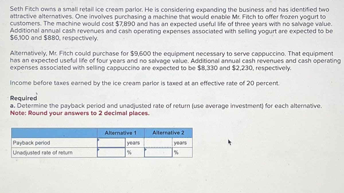 Seth Fitch owns a small retail ice cream parlor. He is considering expanding the business and has identified two
attractive alternatives. One involves purchasing a machine that would enable Mr. Fitch to offer frozen yogurt to
customers. The machine would cost $7,890 and has an expected useful life of three years with no salvage value.
Additional annual cash revenues and cash operating expenses associated with selling yogurt are expected to be
$6,100 and $880, respectively.
Alternatively, Mr. Fitch could purchase for $9,600 the equipment necessary to serve cappuccino. That equipment
has an expected useful life of four years and no salvage value. Additional annual cash revenues and cash operating
expenses associated with selling cappuccino are expected to be $8,330 and $2,230, respectively.
Income before taxes earned by the ice cream parlor is taxed at an effective rate of 20 percent.
Required
a. Determine the payback period and unadjusted rate of return (use average investment) for each alternative.
Note: Round your answers to 2 decimal places.
Payback period
Unadjusted rate of return
Alternative 1
Alternative 2
years
years
%
%