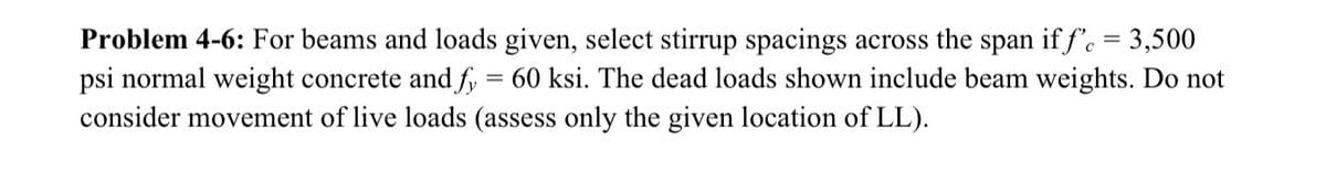 Problem 4-6: For beams and loads given, select stirrup spacings across the span iff'c = 3,500
psi normal weight concrete and fy = 60 ksi. The dead loads shown include beam weights. Do not
consider movement of live loads (assess only the given location of LL).