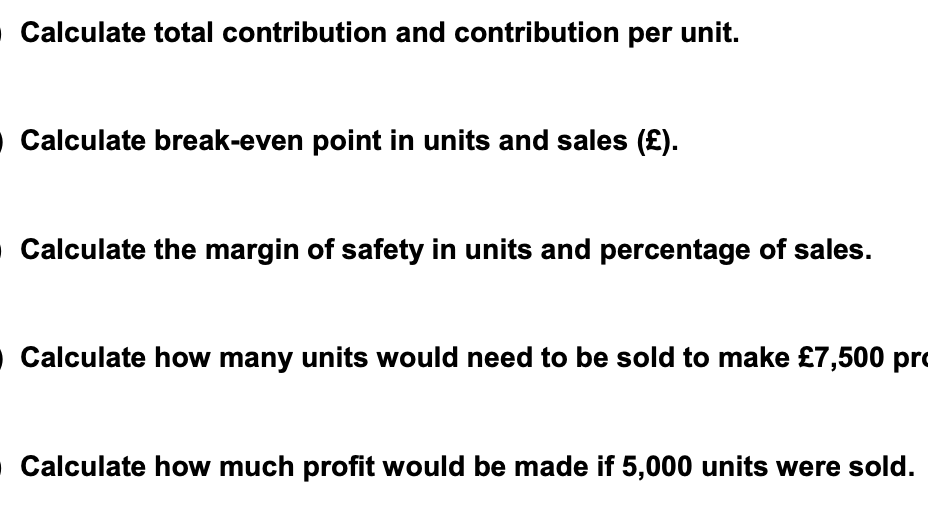 O Calculate total contribution and contribution per unit.
O Calculate break-even point in units and sales (£).
O Calculate the margin of safety in units and percentage of sales.
O Calculate how many units would need to be sold to make £7,500 pro
O Calculate how much profit would be made if 5,000 units were sold.