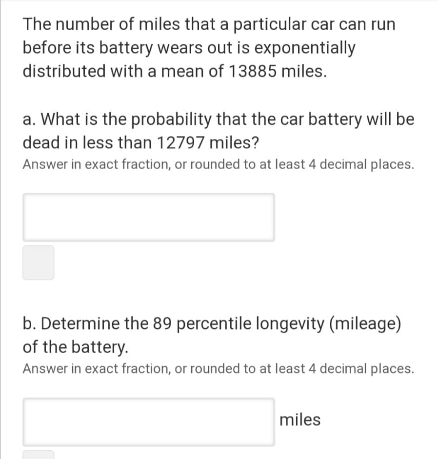 The number of miles that a particular car can run
before its battery wears out is exponentially
distributed with a mean of 13885 miles.
a. What is the probability that the car battery will be
dead in less than 12797 miles?
Answer in exact fraction, or rounded to at least 4 decimal places.
b. Determine the 89 percentile longevity (mileage)
of the battery.
Answer in exact fraction, or rounded to at least 4 decimal places.
miles
