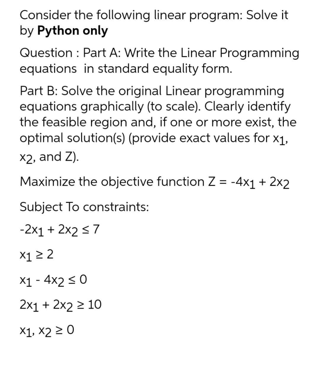 Consider the following linear program: Solve it
by Python only
Question : Part A: Write the Linear Programming
equations in standard equality form.
Part B: Solve the original Linear programming
equations graphically (to scale). Clearly identify
the feasible region and, if one or more exist, the
optimal solution(s) (provide exact values for x1,
X2, and Z).
Maximize the objective function Z = -4x1 + 2x2
Subject To constraints:
-2x1 + 2x2 <7
X1 > 2
X1 - 4x2 < 0
2x1 + 2x2 2 10
X1, X2 2 0
