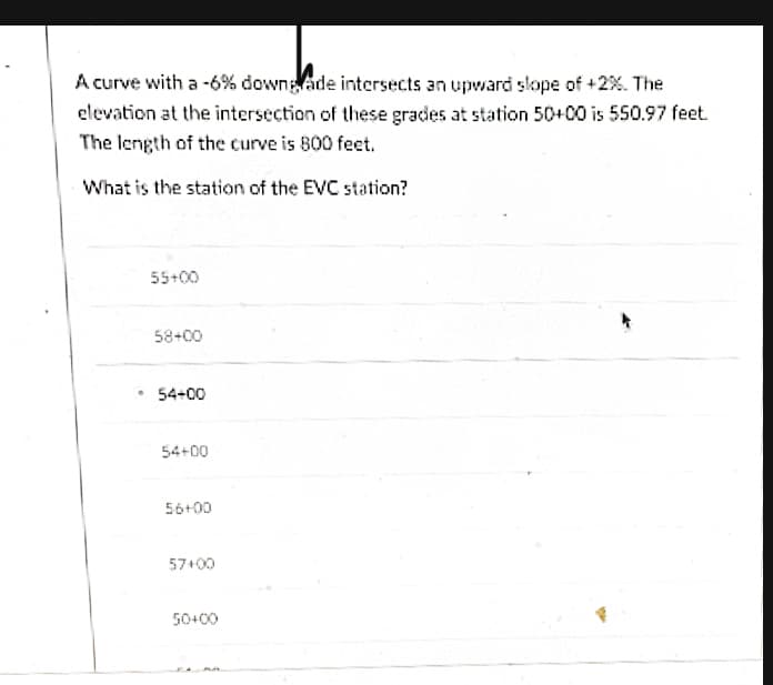 A curve with a -6% downlade intersects an upward slope of +2%. The
elevation at the intersection of these grades at station 50+00 is 550.97 feet.
The length of the curve is 800 feet.
What is the station of the EVC station?
55+00
58+00
54+00
54+00
56+00
57+00
50+00
