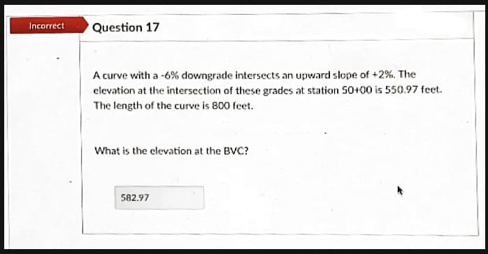 Incarrect
Question 17
A curve with a -6% downgrade intersects an upward slope of +2%. The
elevation at the intersection of these grades at station 50+00 is 550.97 feet.
The length of the curve is 800 feet.
What is the clevation at the BVC?
582.97
