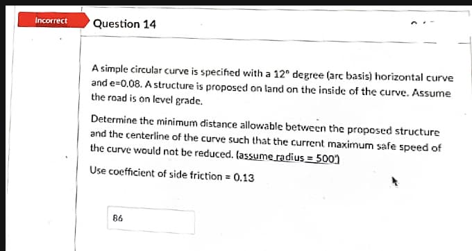 Incorrect
Question 14
A simple circular curve is specified vwith a 12° degree (arc basis) horizontal curve
and e=0.08. A structure is proposed on land on the inside of the curve. Assume
the road is on level grade.
Determine the minimum distance allowable between the proposed structure
and the centerline of the curve such that the current maximum safe speed of
the curve would not be reduced. (assume radius = 5001
Use coefficient of side friction = 0.13
86
