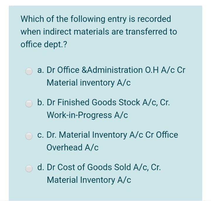 Which of the following entry is recorded
when indirect materials are transferred to
office dept.?
a. Dr Office &Administration O.H A/c Cr
Material inventory A/c
b. Dr Finished Goods Stock A/c, Cr.
Work-in-Progress A/c
c. Dr. Material Inventory A/c Cr Office
Overhead A/c
d. Dr Cost of Goods Sold A/c, Cr.
Material Inventory A/c
