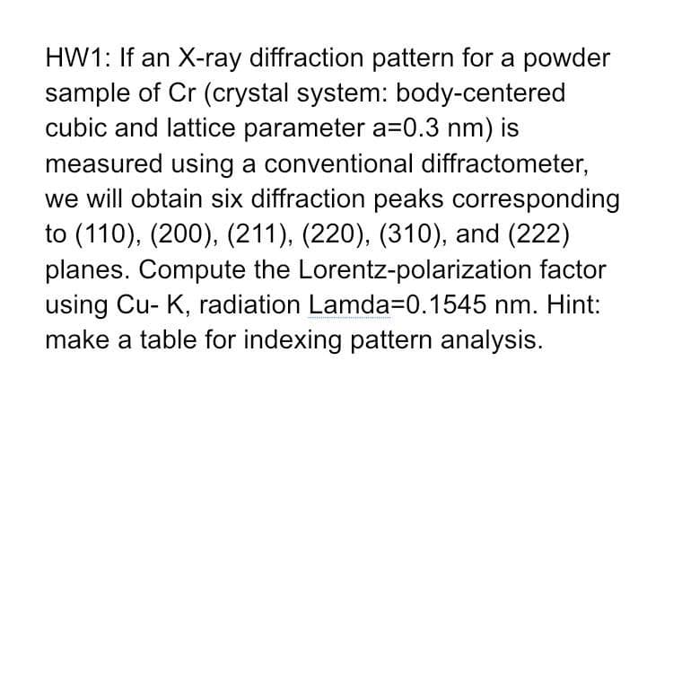 HW1: If an X-ray diffraction pattern for a powder
sample of Cr (crystal system: body-centered
cubic and lattice parameter a=0.3 nm) is
measured using a conventional diffractometer,
we will obtain six diffraction peaks corresponding
to (110), (200), (211), (220), (310), and (222)
planes. Compute the Lorentz-polarization factor
using Cu- K, radiation Lamda=0.1545 nm. Hint:
make a table for indexing pattern analysis.
